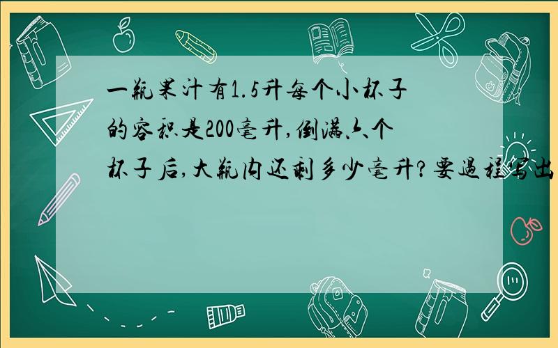 一瓶果汁有1.5升每个小杯子的容积是200毫升,倒满六个杯子后,大瓶内还剩多少毫升?要过程写出每部算的是什么