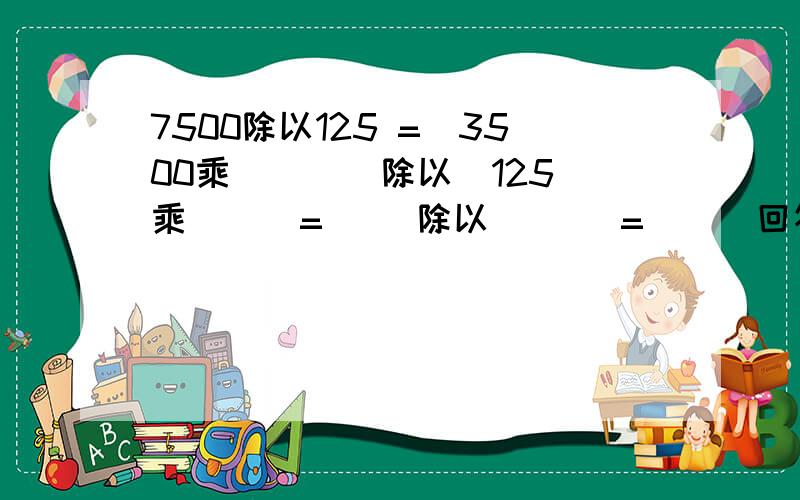 7500除以125 =(3500乘( ) )除以(125乘( ) =( )除以(　） =（　）回答对者赏