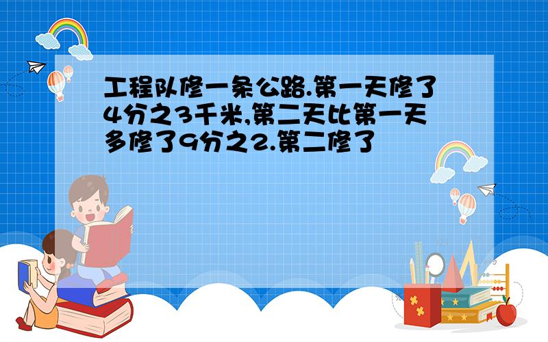 工程队修一条公路.第一天修了4分之3千米,第二天比第一天多修了9分之2.第二修了