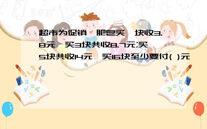 超市为促销,肥皂买一块收3.8元,买3块共收8.7元;买5块共收14元,买16块至少要付( )元