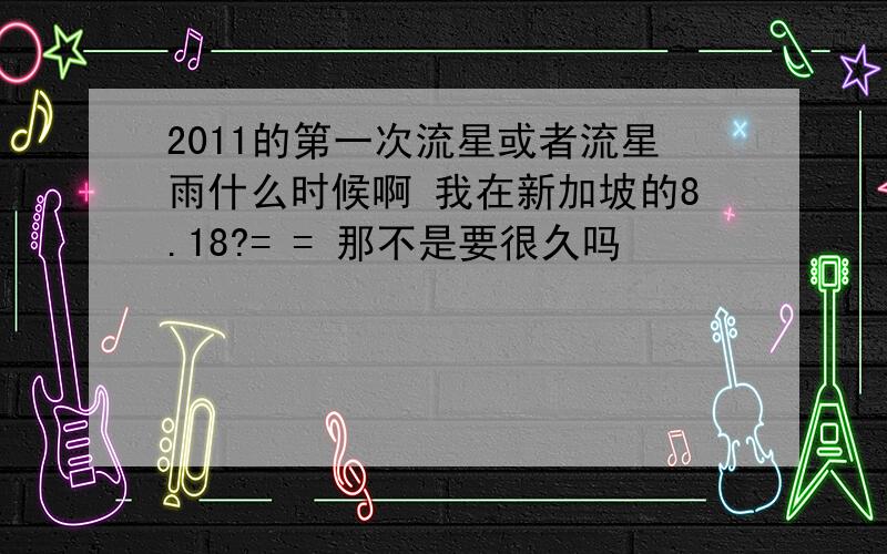 2011的第一次流星或者流星雨什么时候啊 我在新加坡的8.18?= = 那不是要很久吗