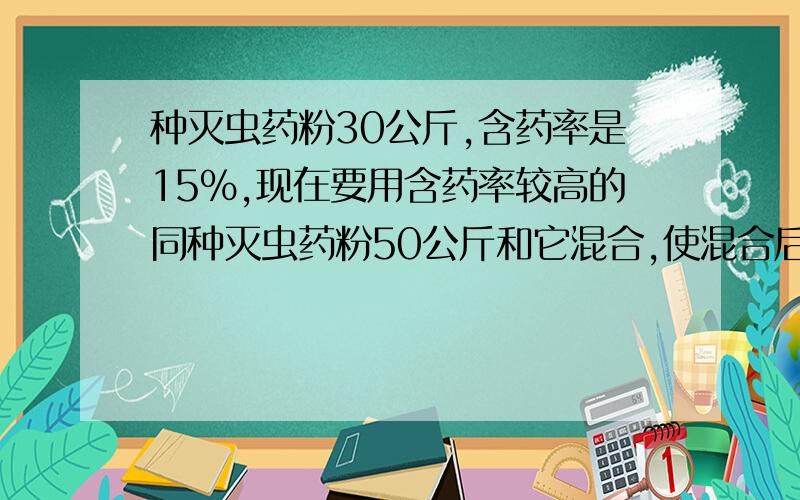 种灭虫药粉30公斤,含药率是15%,现在要用含药率较高的同种灭虫药粉50公斤和它混合,使混合后的含药率大于20％求所用药粉的含药率的范围