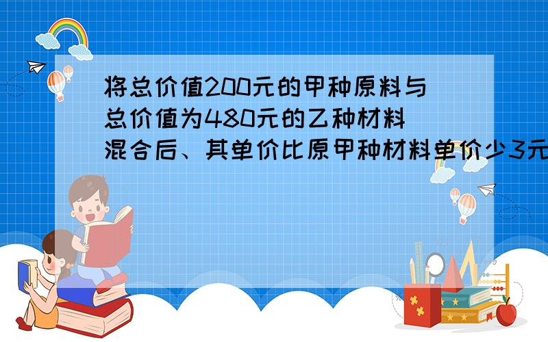 将总价值200元的甲种原料与总价值为480元的乙种材料 混合后、其单价比原甲种材料单价少3元,（续上题：）比原乙种单价多1元、已经混合后的单价为x元、、、用代数式表示下列各量：1.甲种