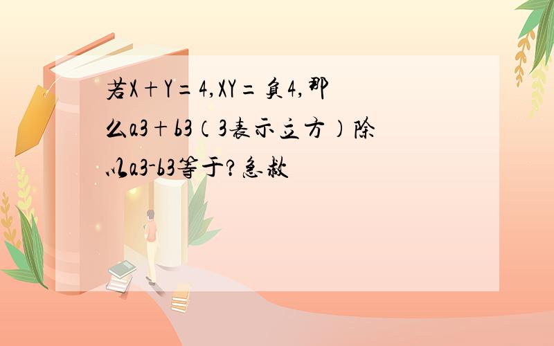 若X+Y=4,XY=负4,那么a3+b3（3表示立方）除以a3-b3等于?急救