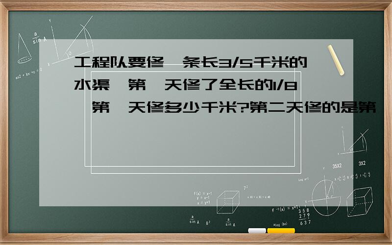 工程队要修一条长3/5千米的水渠,第一天修了全长的1/8,第一天修多少千米?第二天修的是第一天的3/4,第二天修了全长的几分之几?第二天修多少千米?