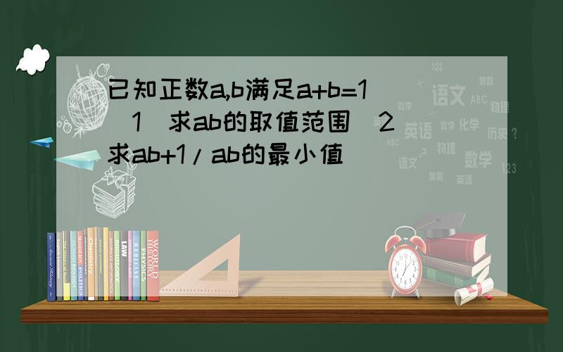 已知正数a,b满足a+b=1(1)求ab的取值范围(2)求ab+1/ab的最小值