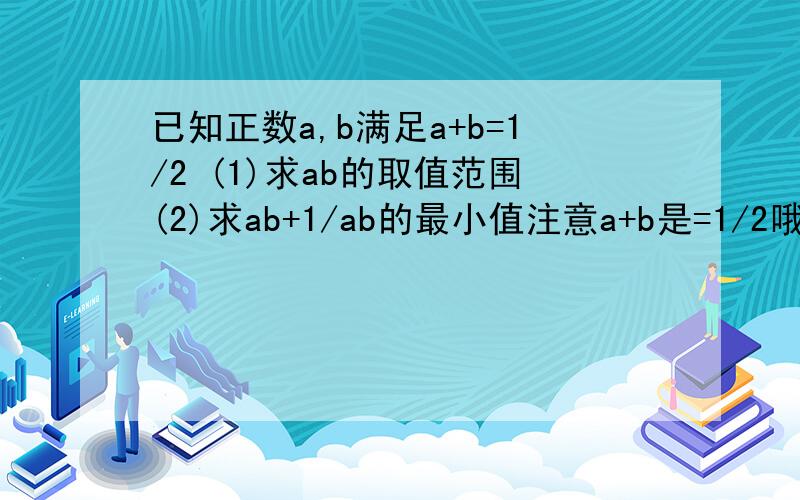 已知正数a,b满足a+b=1/2 (1)求ab的取值范围(2)求ab+1/ab的最小值注意a+b是=1/2哦，不是等于1.