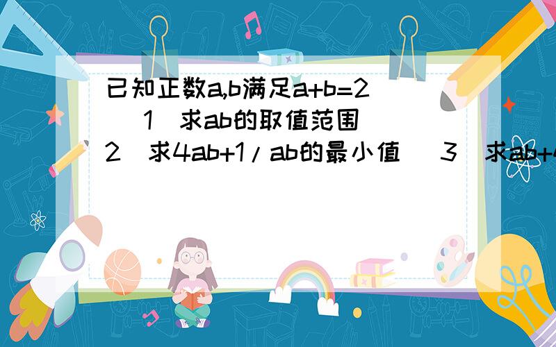 已知正数a,b满足a+b=2 (1)求ab的取值范围 (2)求4ab+1/ab的最小值 (3)求ab+4/ab的最小值