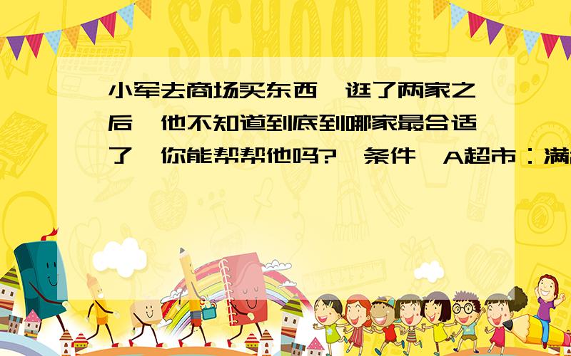 小军去商场买东西,逛了两家之后,他不知道到底到哪家最合适了,你能帮帮他吗?【条件】A超市：满200元赠送50元B超市：全场7.5折【列式】