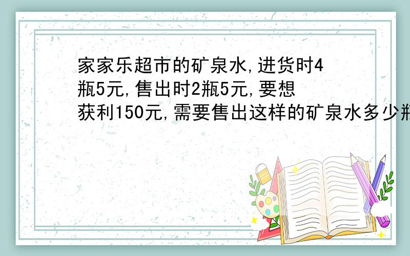 家家乐超市的矿泉水,进货时4瓶5元,售出时2瓶5元,要想获利150元,需要售出这样的矿泉水多少瓶?列详细的列子