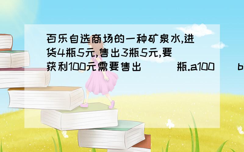 百乐自选商场的一种矿泉水,进货4瓶5元,售出3瓶5元,要获利100元需要售出（  ）瓶.a100    b240    c260