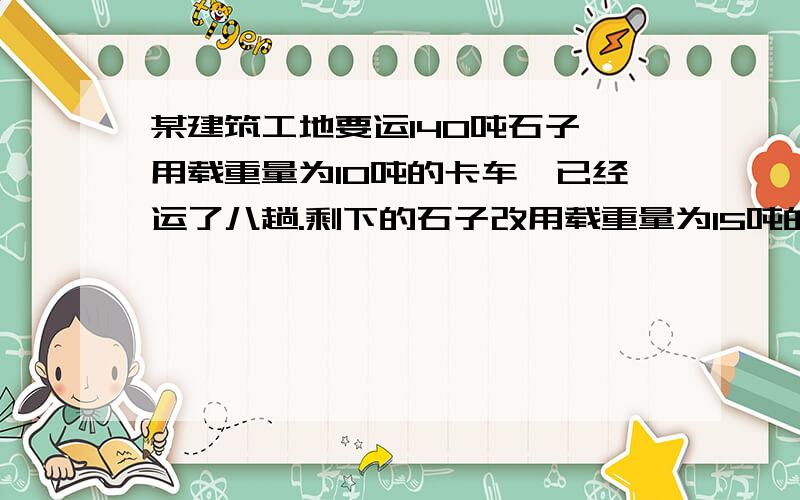 某建筑工地要运140吨石子,用载重量为10吨的卡车,已经运了八趟.剩下的石子改用载重量为15吨的卡车来远 ,还要运多少趟?