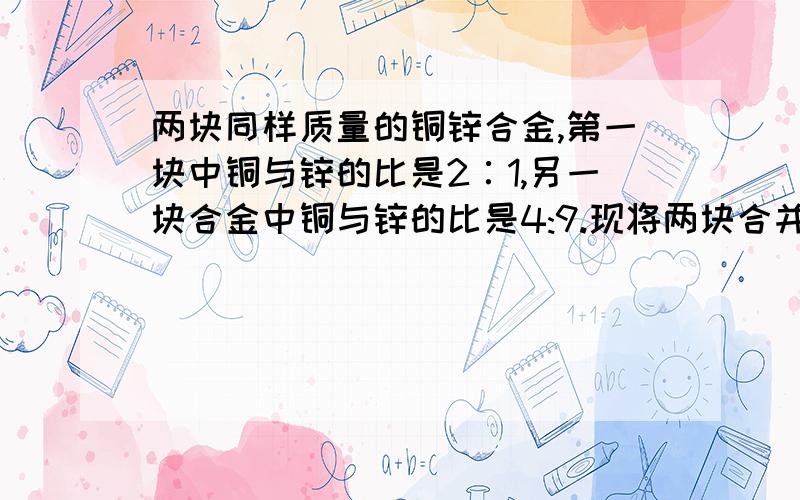 两块同样质量的铜锌合金,第一块中铜与锌的比是2∶1,另一块合金中铜与锌的比是4:9.现将两块合并为一块求两块同样质量的铜锌合金,第一块中铜与锌的比是2∶1,另一块合金中铜与锌的比是4:9.