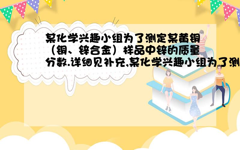 某化学兴趣小组为了测定某黄铜（铜、锌合金）样品中锌的质量分数.详细见补充,某化学兴趣小组为了测定某黄铜（铜、锌合金）样品中锌的质量分数,取10克样品放入烧杯中,再取60克稀硫酸