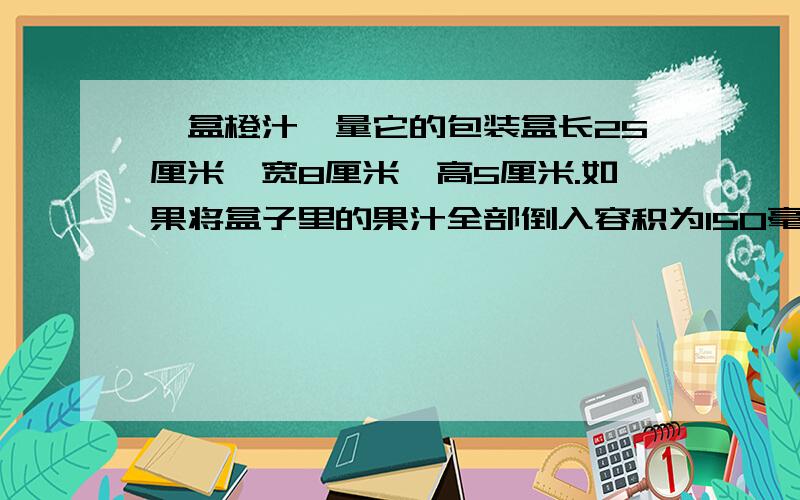 一盒橙汁,量它的包装盒长25厘米,宽8厘米,高5厘米.如果将盒子里的果汁全部倒入容积为150毫米的杯中,至少需要多少个杯子?(包装盒的厚度忽略不计)