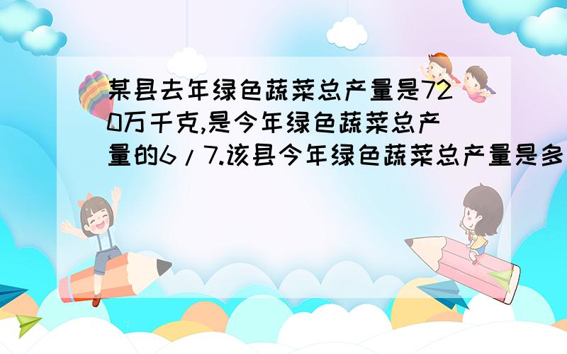 某县去年绿色蔬菜总产量是720万千克,是今年绿色蔬菜总产量的6/7.该县今年绿色蔬菜总产量是多少万千克?