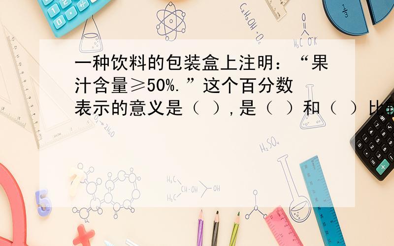 一种饮料的包装盒上注明：“果汁含量≥50%.”这个百分数表示的意义是（ ）,是（ ）和（ ）比较的结果.