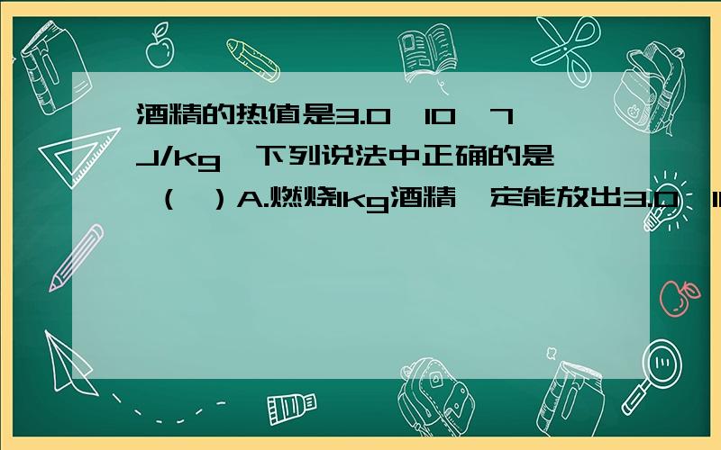 酒精的热值是3.0*10^7J/kg,下列说法中正确的是 （ ）A.燃烧1kg酒精一定能放出3.0×10^7J的热量B.燃烧1kg酒精一定放出少于3.0×10^7J的热量C.燃烧1kg酒精最少能放出3.0×10^7J的热量D.完全燃烧1kg酒精能