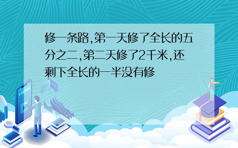 修一条路,第一天修了全长的五分之二,第二天修了2千米,还剩下全长的一半没有修