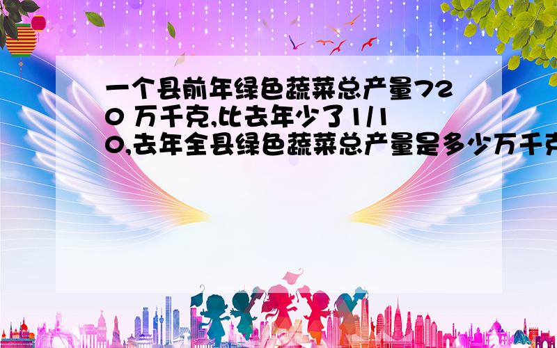 一个县前年绿色蔬菜总产量720 万千克,比去年少了1/10,去年全县绿色蔬菜总产量是多少万千克?