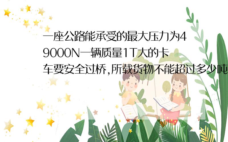 一座公路能承受的最大压力为49000N一辆质量1T大的卡车要安全过桥,所载货物不能超过多少吨