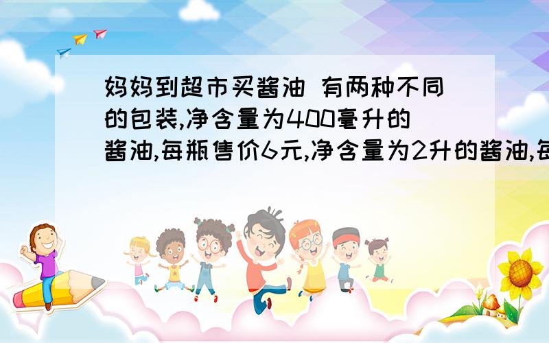 妈妈到超市买酱油 有两种不同的包装,净含量为400毫升的酱油,每瓶售价6元,净含量为2升的酱油,每瓶售价18元,哪种包装的酱油更划算