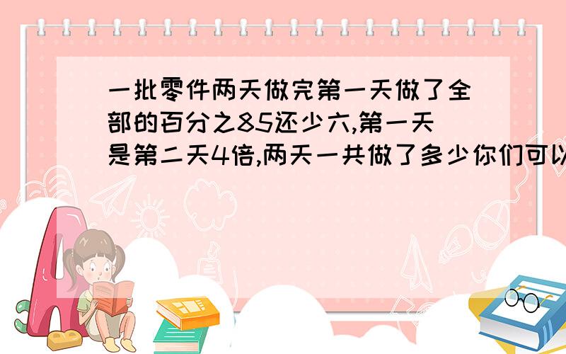 一批零件两天做完第一天做了全部的百分之85还少六,第一天是第二天4倍,两天一共做了多少你们可以把验算也写出来吗 这样我会更明白些