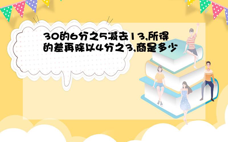 30的6分之5减去13,所得的差再除以4分之3,商是多少