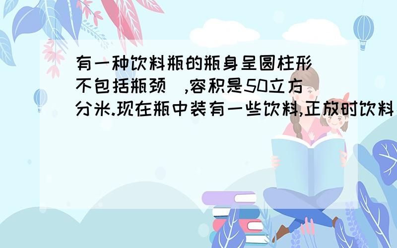 有一种饮料瓶的瓶身呈圆柱形(不包括瓶颈),容积是50立方分米.现在瓶中装有一些饮料,正放时饮料高度为20厘米,倒放时空与部分的高度为5厘米.问：瓶中现有饮料多少立方分米?