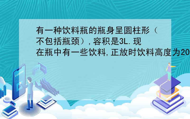 有一种饮料瓶的瓶身呈圆柱形（不包括瓶颈）,容积是3L.现在瓶中有一些饮料,正放时饮料高度为20厘米倒放时空余部分的高度为5厘米.问：瓶内现有饮料几L?