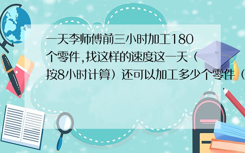 一天李师傅前三小时加工180个零件,找这样的速度这一天（按8小时计算）还可以加工多少个零件（两种发法）