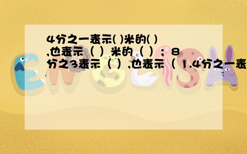 4分之一表示( )米的( ),也表示（ ）米的（ ）；8分之3表示（ ）,也表示（ 1.4分之一表示( )米的( ),也表示（ ）米的（ ）；8分之3表示（ ）,也表示（ ）1.5分之4表示( )米的( 也表示（ ）米的（