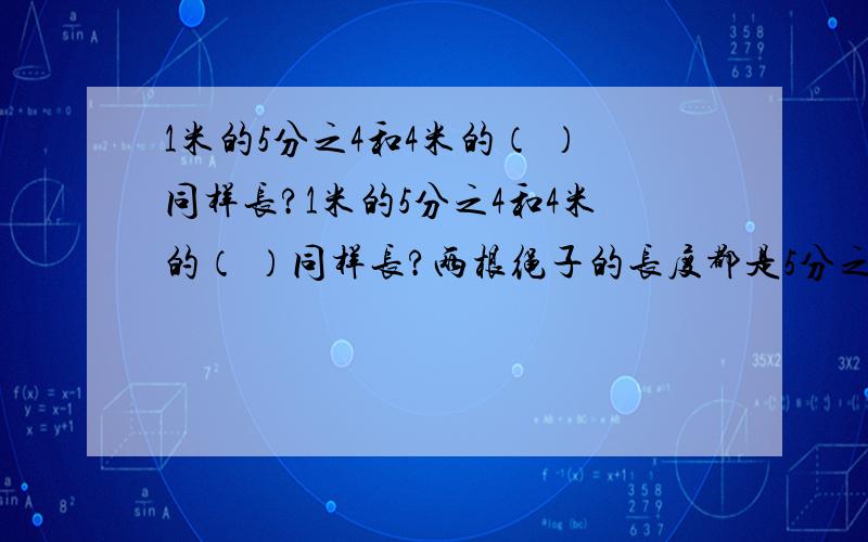 1米的5分之4和4米的（ ）同样长?1米的5分之4和4米的（ ）同样长?两根绳子的长度都是5分之4米,第一根剪去全长的4分之1,第二根剪去4分之1米,这时剩下的部分长度是（ ）A.第一根长 B.第二根长