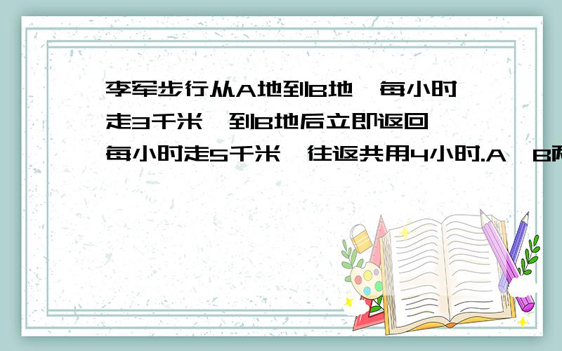 李军步行从A地到B地,每小时走3千米,到B地后立即返回,每小时走5千米,往返共用4小时.A,B两地相距多少