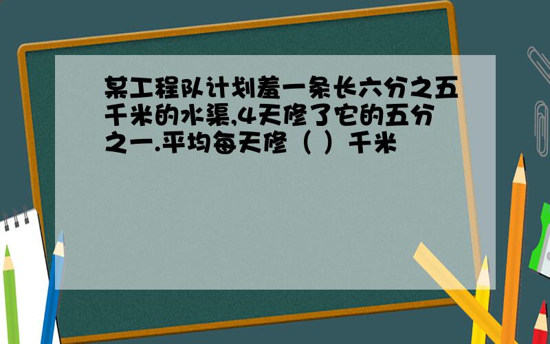 某工程队计划羞一条长六分之五千米的水渠,4天修了它的五分之一.平均每天修（ ）千米