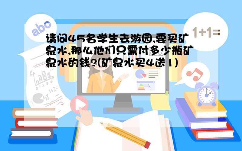 请问45名学生去游园,要买矿泉水,那么他们只需付多少瓶矿泉水的钱?(矿泉水买4送1)