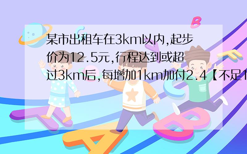 某市出租车在3km以内,起步价为12.5元,行程达到或超过3km后,每增加1km加付2.4【不足1km,亦按1km计价】昨天汪老师乘坐这种出租车从长城大夏到莲花北,恰巧沿途未遇红灯,下车时支付车费19.7元,问