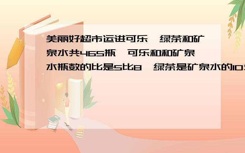 美丽好超市运进可乐、绿茶和矿泉水共465瓶,可乐和和矿泉水瓶数的比是5比8,绿茶是矿泉水的10分之7,运来可乐绿茶矿泉水各多少瓶急!