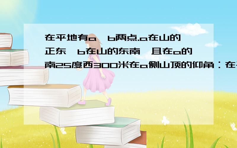 在平地有a,b两点.a在山的正东,b在山的东南,且在a的南25度西300米在a侧山顶的仰角：在平地有a,b两点.a在山的正东,b在山的东南,且在a的南25度西300米在a侧山顶的仰角是30度,求山高,请在两小时内