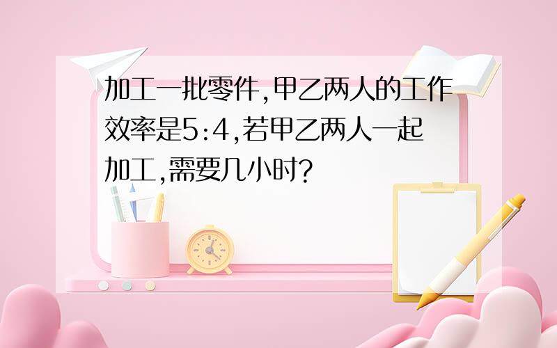 加工一批零件,甲乙两人的工作效率是5:4,若甲乙两人一起加工,需要几小时?