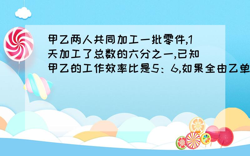 甲乙两人共同加工一批零件,1天加工了总数的六分之一,已知甲乙的工作效率比是5：6,如果全由乙单独加工需要几天完成