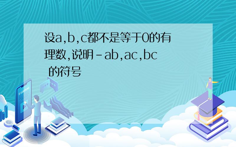 设a,b,c都不是等于0的有理数,说明－ab,ac,bc 的符号