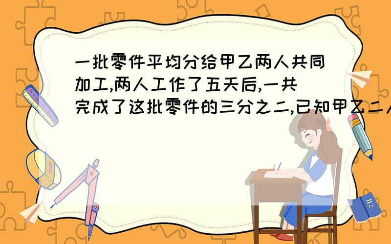 一批零件平均分给甲乙两人共同加工,两人工作了五天后,一共完成了这批零件的三分之二,已知甲乙二人工作效之比是5：3,如果剩下的由乙独自完成,则乙还要几天才能完成加工的任务?