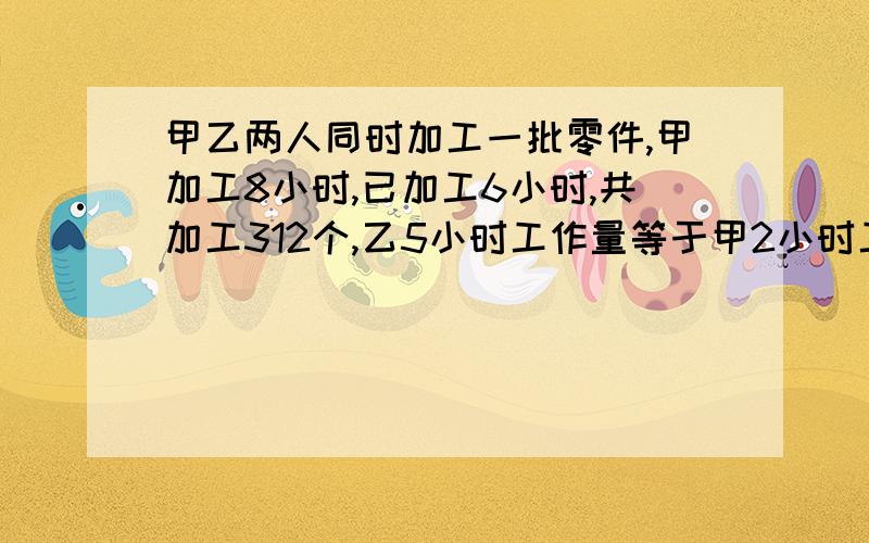 甲乙两人同时加工一批零件,甲加工8小时,已加工6小时,共加工312个,乙5小时工作量等于甲2小时工作量,甲、乙 各加工多少个?      坐等答案求求你们了。。。。就只有这一题了