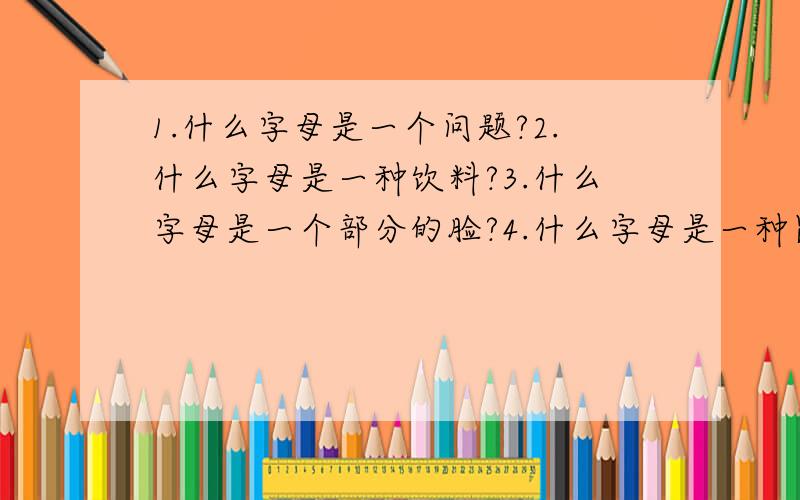 1.什么字母是一个问题?2.什么字母是一种饮料?3.什么字母是一个部分的脸?4.什么字母是一种昆虫 5.什么字母是一种蔬菜?