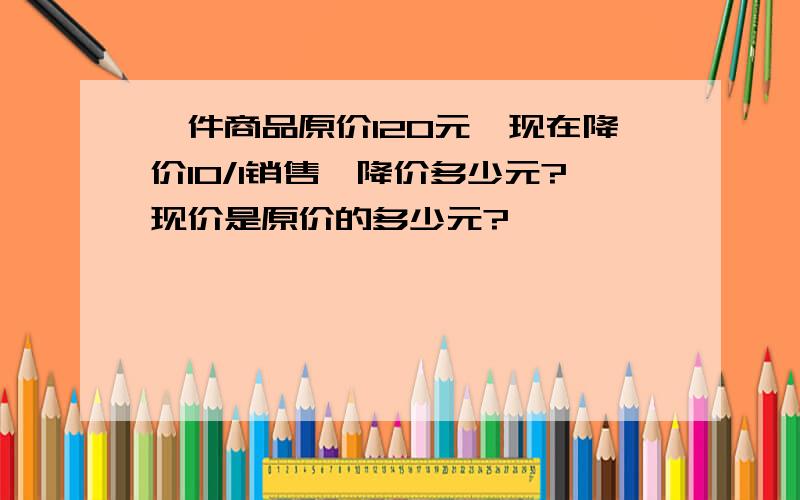 一件商品原价120元,现在降价10/1销售,降价多少元?现价是原价的多少元?