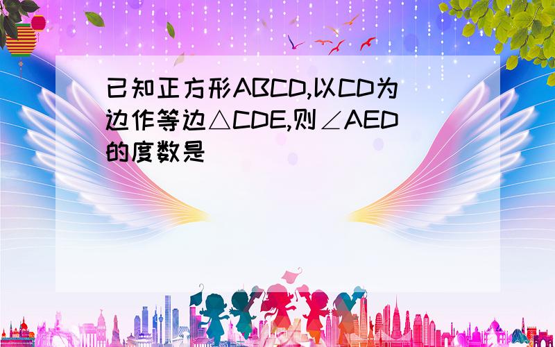 已知正方形ABCD,以CD为边作等边△CDE,则∠AED的度数是