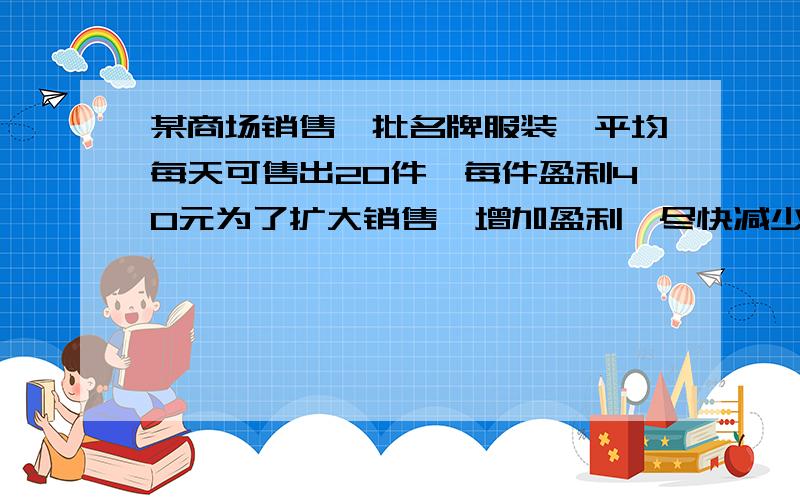 某商场销售一批名牌服装,平均每天可售出20件,每件盈利40元为了扩大销售,增加盈利,尽快减少库存,商场决定采取适当降价措施,经调查发现,如果没见服装降价1元,商场平均每天可多卖出2件,若