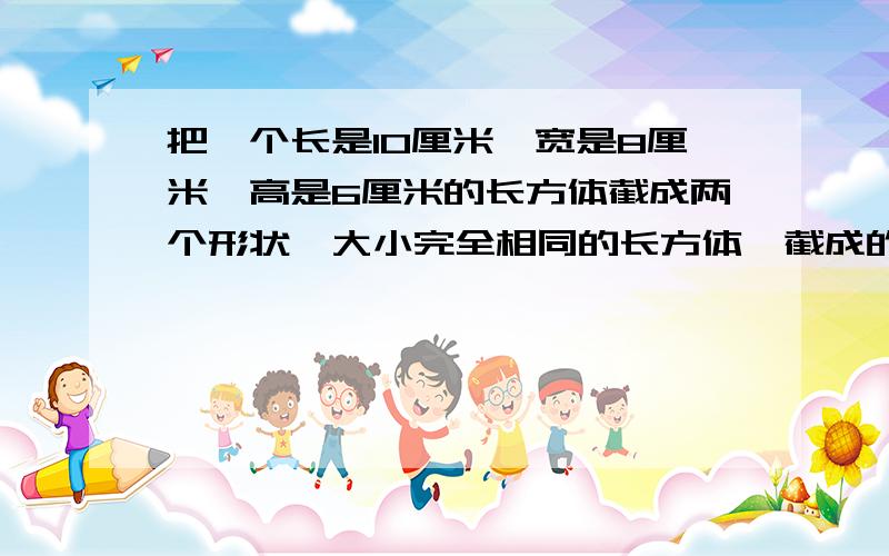 把一个长是10厘米,宽是8厘米,高是6厘米的长方体截成两个形状,大小完全相同的长方体,截成的两个长方体截成的两个长方体的表面积的和最大是多少？最小是多少？快列式，我一会儿会关问