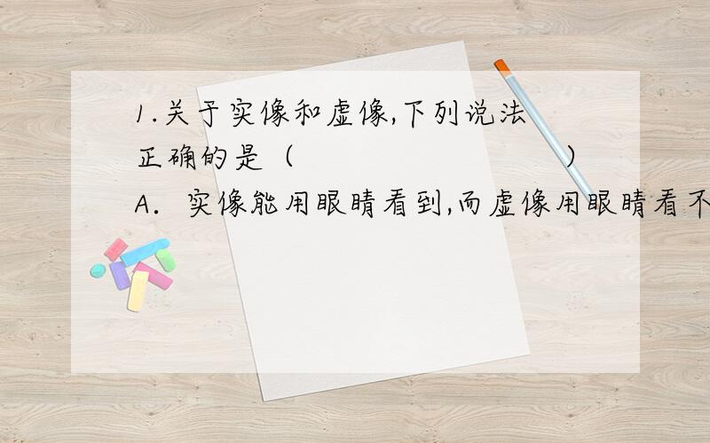 1.关于实像和虚像,下列说法正确的是（　　　　　　　　）A．实像能用眼睛看到,而虚像用眼睛看不到B．实像能用光屏承接,而虚像不能C．放大的像一定是虚像D．虚像是根本不存在的,是人的